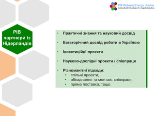 • Практичні знання та науковий досвід
• Багаторічний досвід роботи в Україною
• Інвестиційні проекти
• Науково-дослідні проекти / співпраця
• Різноманітні підходи:
• спільні проекти,
• обладнання та монтаж, співпраця,
• пряма поставка, тощо
PIB
партнери із
Нідерландів
 