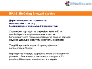 Державно-приватне партнерство
голландського сектору
біоорієнтованої економіки і біоенергетики
Учасниками партнерства є провідні компанії, які
спеціалізуються на різноманітних аспектах
біотехнологічного ланцюга виробництва доданої вартості,
науково-дослідні інститути і навчальні заклади
Уряд Нідерландів надає підтримку діяльності
партнерства в Україні
Партнерство інвестує, розробляє, постачає технологічні
рішення і обладнання, а також надає консультації з
реалізації біоенергетичних проектів в Україні
ПіАйБі Біобейзд Енерджі Україна
 