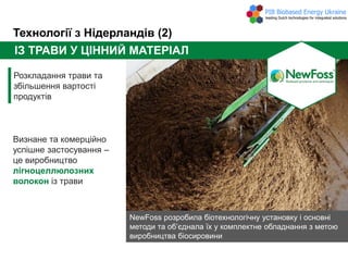 Технології з Нідерландів (2)
ІЗ ТРАВИ У ЦІННИЙ МАТЕРІАЛ
Розкладання трави та
збільшення вартості
продуктів
Визнане та комерційно
успішне застосування –
це виробництво
лігноцеллюлозних
волокон із трави
NewFoss розробила біотехнологічну установку і основні
методи та об’єднала їх у комплектне обладнання з метою
виробництва біосировини
 