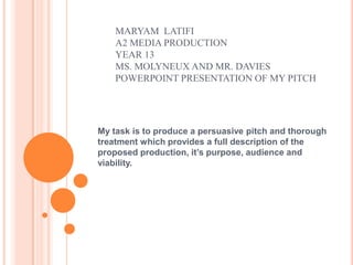 MARYAM LATIFI
    A2 MEDIA PRODUCTION
    YEAR 13
    MS. MOLYNEUX AND MR. DAVIES
    POWERPOINT PRESENTATION OF MY PITCH




My task is to produce a persuasive pitch and thorough
treatment which provides a full description of the
proposed production, it’s purpose, audience and
viability.
 