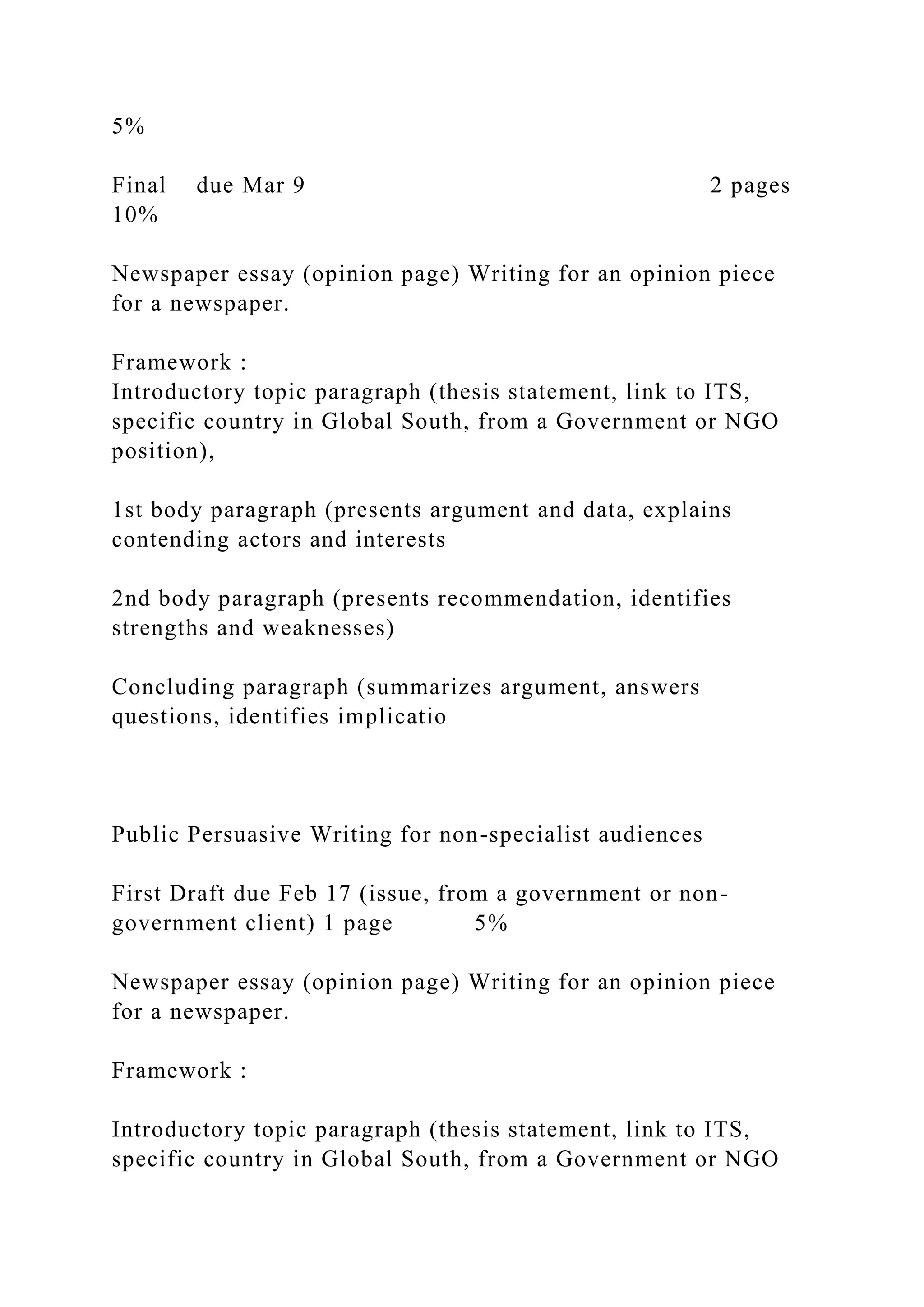 5%
Final due Mar 9 2 pages
10%
Newspaper essay (opinion page) Writing for an opinion piece
for a newspaper.
Framework :
Introductory topic paragraph (thesis statement, link to ITS,
specific country in Global South, from a Government or NGO
position),
1st body paragraph (presents argument and data, explains
contending actors and interests
2nd body paragraph (presents recommendation, identifies
strengths and weaknesses)
Concluding paragraph (summarizes argument, answers
questions, identifies implicatio
Public Persuasive Writing for non-specialist audiences
First Draft due Feb 17 (issue, from a government or non-
government client) 1 page 5%
Newspaper essay (opinion page) Writing for an opinion piece
for a newspaper.
Framework :
Introductory topic paragraph (thesis statement, link to ITS,
specific country in Global South, from a Government or NGO
 