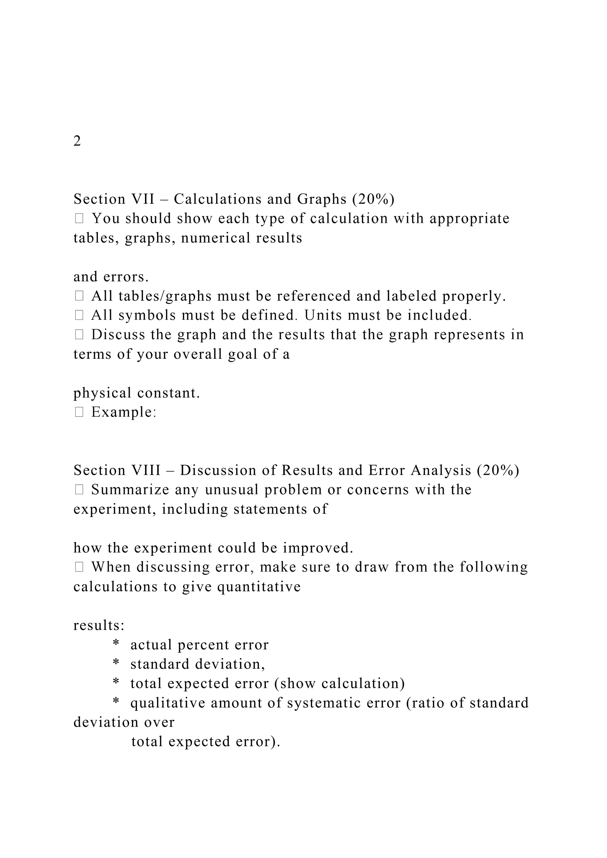 2
Section VII – Calculations and Graphs (20%)
tables, graphs, numerical results
and errors.
All tables/graphs must be referenced and labeled properly.
terms of your overall goal of a
physical constant.
Section VIII – Discussion of Results and Error Analysis (20%)
experiment, including statements of
how the experiment could be improved.
calculations to give quantitative
results:
* actual percent error
* standard deviation,
* total expected error (show calculation)
* qualitative amount of systematic error (ratio of standard
deviation over
total expected error).
 