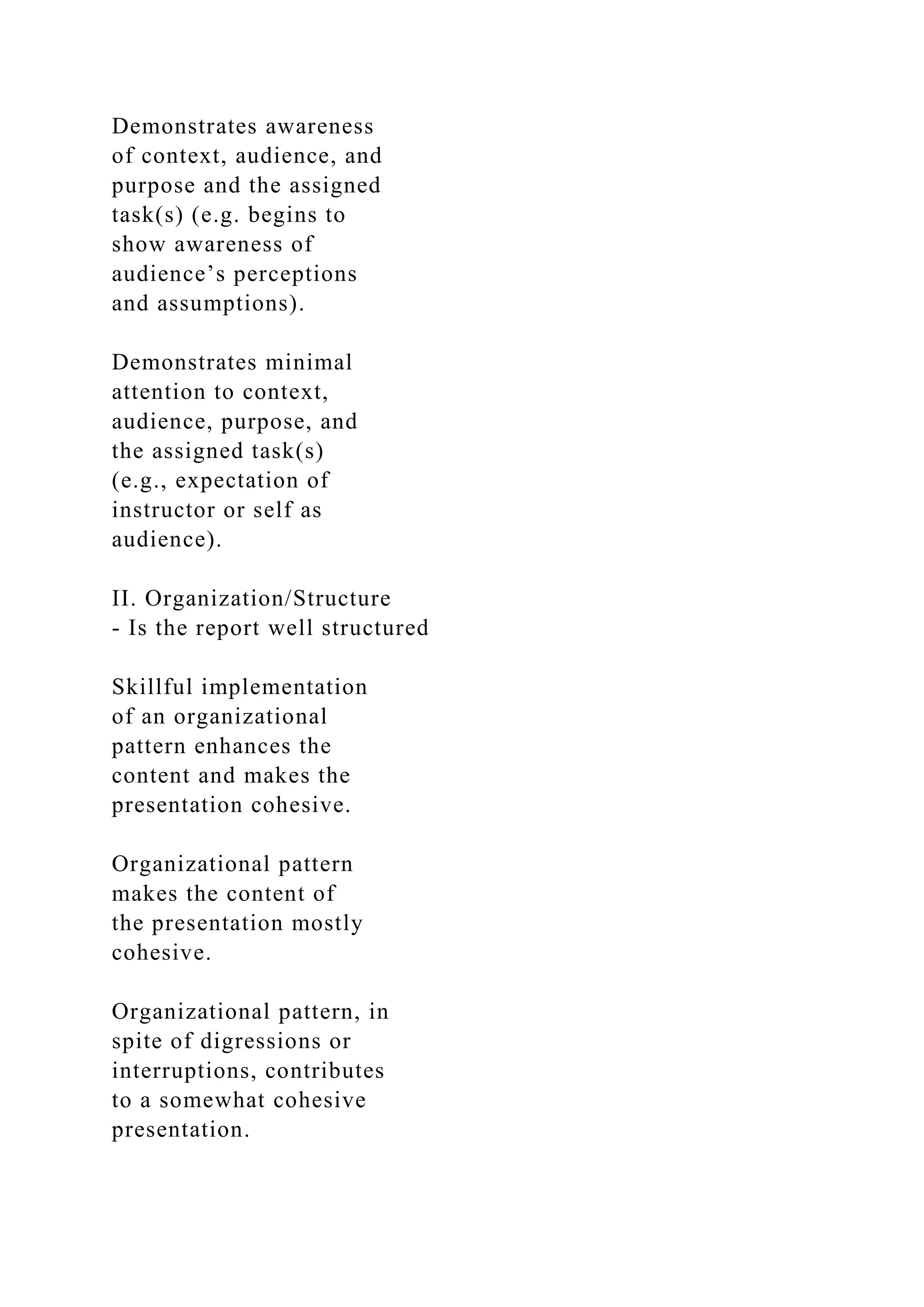 Demonstrates awareness
of context, audience, and
purpose and the assigned
task(s) (e.g. begins to
show awareness of
audience’s perceptions
and assumptions).
Demonstrates minimal
attention to context,
audience, purpose, and
the assigned task(s)
(e.g., expectation of
instructor or self as
audience).
II. Organization/Structure
- Is the report well structured
Skillful implementation
of an organizational
pattern enhances the
content and makes the
presentation cohesive.
Organizational pattern
makes the content of
the presentation mostly
cohesive.
Organizational pattern, in
spite of digressions or
interruptions, contributes
to a somewhat cohesive
presentation.
 