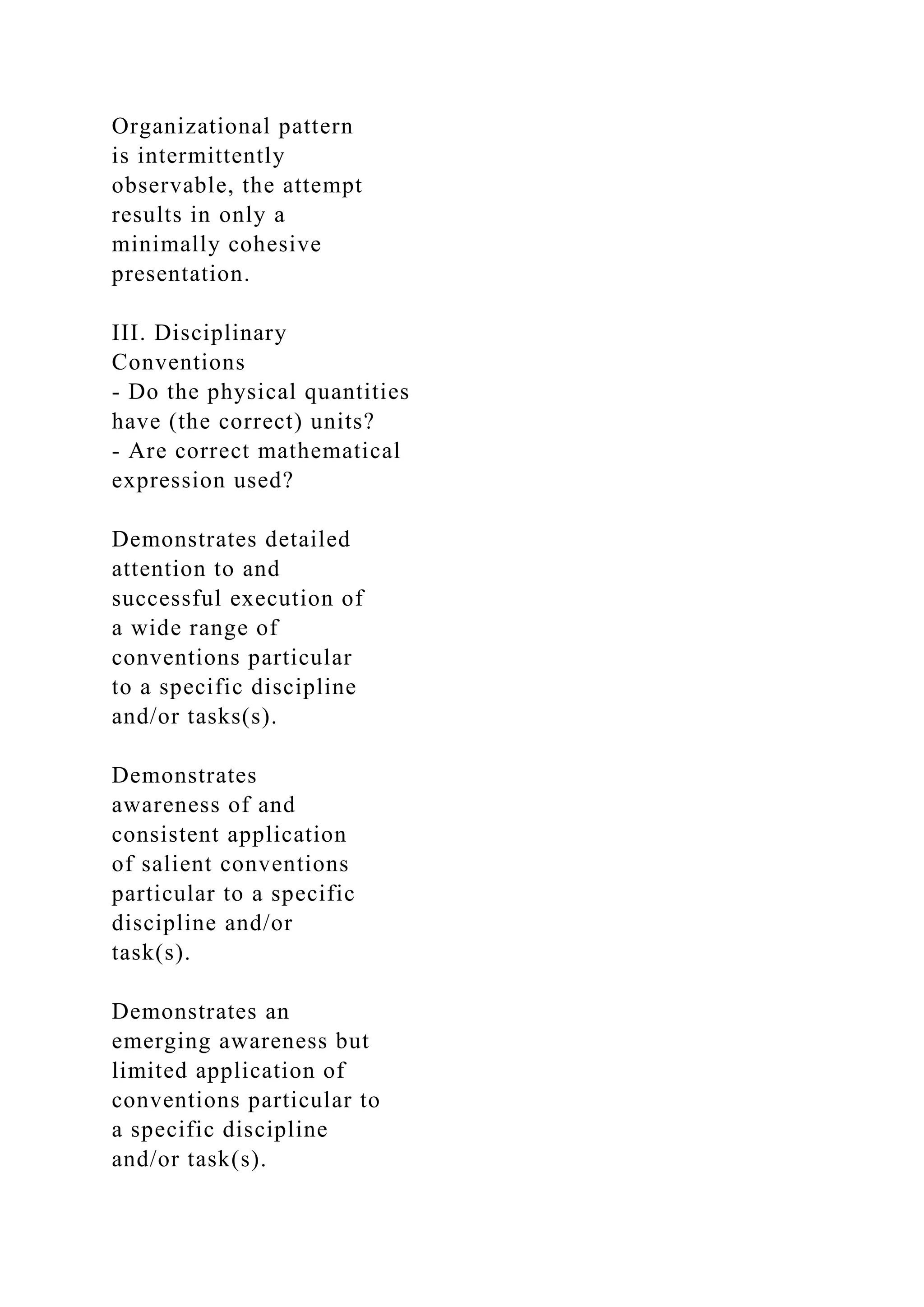 Organizational pattern
is intermittently
observable, the attempt
results in only a
minimally cohesive
presentation.
III. Disciplinary
Conventions
- Do the physical quantities
have (the correct) units?
- Are correct mathematical
expression used?
Demonstrates detailed
attention to and
successful execution of
a wide range of
conventions particular
to a specific discipline
and/or tasks(s).
Demonstrates
awareness of and
consistent application
of salient conventions
particular to a specific
discipline and/or
task(s).
Demonstrates an
emerging awareness but
limited application of
conventions particular to
a specific discipline
and/or task(s).
 
