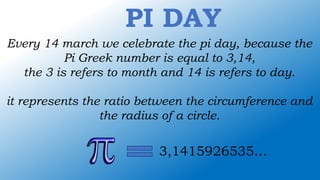 PI DAY
Every 14 march we celebrate the pi day, because the
Pi Greek number is equal to 3,14,
the 3 is refers to month and 14 is refers to day.
it represents the ratio between the circumference and
the radius of a circle.
3,1415926535…
 