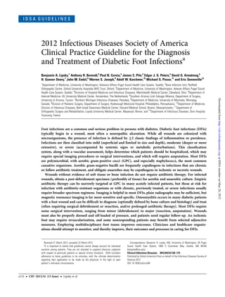 IDSA GUIDELINES




                   2012 Infectious Diseases Society of America
                   Clinical Practice Guideline for the Diagnosis
                   and Treatment of Diabetic Foot Infectionsa
                   Benjamin A. Lipsky,1 Anthony R. Berendt,2 Paul B. Cornia,3 James C. Pile,4 Edgar J. G. Peters,5 David G. Armstrong,6
                   H. Gunner Deery,7 John M. Embil,8 Warren S. Joseph,9 Adolf W. Karchmer,10 Michael S. Pinzur,11 and Eric Senneville12
                   1
                    Department of Medicine, University of Washington, Veterans Affairs Puget Sound Health Care System, Seattle; 2Bone Infection Unit, Nufﬁeld
                   Orthopaedic Centre, Oxford University Hospitals NHS Trust, Oxford; 3Department of Medicine, University of Washington, Veteran Affairs Puget Sound
                   Health Care System, Seattle; 4Divisions of Hospital Medicine and Infectious Diseases, MetroHealth Medical Center, Cleveland, Ohio; 5Department of
                   Internal Medicine, VU University Medical Center, Amsterdam, The Netherlands; 6Southern Arizona Limb Salvage Alliance, Department of Surgery,




                                                                                                                                                                                                Downloaded from http://cid.oxfordjournals.org/ at IDSA member on May 26, 2012
                   University of Arizona, Tucson; 7Northern Michigan Infectious Diseases, Petoskey; 8Department of Medicine, University of Manitoba, Winnipeg,
                   Canada; 9Division of Podiatric Surgery, Department of Surgery, Roxborough Memorial Hospital, Philadelphia, Pennsylvania; 10Department of Medicine,
                   Division of Infectious Diseases, Beth Israel Deaconess Medical Center, Harvard Medical School, Boston, Massachusetts; 11Department of
                   Orthopaedic Surgery and Rehabilitation, Loyola University Medical Center, Maywood, Illinois; and 12Department of Infectious Diseases, Dron Hospital,
                   Tourcoing, France



                   Foot infections are a common and serious problem in persons with diabetes. Diabetic foot infections (DFIs)
                   typically begin in a wound, most often a neuropathic ulceration. While all wounds are colonized with
                   microorganisms, the presence of infection is deﬁned by ≥2 classic ﬁndings of inﬂammation or purulence.
                   Infections are then classiﬁed into mild (superﬁcial and limited in size and depth), moderate (deeper or more
                   extensive), or severe (accompanied by systemic signs or metabolic perturbations). This classiﬁcation
                   system, along with a vascular assessment, helps determine which patients should be hospitalized, which may
                   require special imaging procedures or surgical interventions, and which will require amputation. Most DFIs
                   are polymicrobial, with aerobic gram-positive cocci (GPC), and especially staphylococci, the most common
                   causative organisms. Aerobic gram-negative bacilli are frequently copathogens in infections that are chronic
                   or follow antibiotic treatment, and obligate anaerobes may be copathogens in ischemic or necrotic wounds.
                      Wounds without evidence of soft tissue or bone infection do not require antibiotic therapy. For infected
                   wounds, obtain a post-debridement specimen ( preferably of tissue) for aerobic and anaerobic culture. Empiric
                   antibiotic therapy can be narrowly targeted at GPC in many acutely infected patients, but those at risk for
                   infection with antibiotic-resistant organisms or with chronic, previously treated, or severe infections usually
                   require broader spectrum regimens. Imaging is helpful in most DFIs; plain radiographs may be sufﬁcient, but
                   magnetic resonance imaging is far more sensitive and speciﬁc. Osteomyelitis occurs in many diabetic patients
                   with a foot wound and can be difﬁcult to diagnose (optimally deﬁned by bone culture and histology) and treat
                   (often requiring surgical debridement or resection, and/or prolonged antibiotic therapy). Most DFIs require
                   some surgical intervention, ranging from minor (debridement) to major (resection, amputation). Wounds
                   must also be properly dressed and off-loaded of pressure, and patients need regular follow-up. An ischemic
                   foot may require revascularization, and some nonresponding patients may beneﬁt from selected adjunctive
                   measures. Employing multidisciplinary foot teams improves outcomes. Clinicians and healthcare organiz-
                   ations should attempt to monitor, and thereby improve, their outcomes and processes in caring for DFIs.


                      Received 21 March 2012; accepted 22 March 2012.                                       Correspondence: Benjamin A. Lipsky, MD, University of Washington, VA Puget
                      a
                       It is important to realize that guidelines cannot always account for individual   Sound Health Care System, 1660 S Columbian Way, Seattle, WA 98108
                   variation among patients. They are not intended to supplant physician judgment        (balipsky@uw.edu).
                   with respect to particular patients or special clinical situations. IDSA considers    Clinical Infectious Diseases 2012;54(12):132–173
                   adherence to these guidelines to be voluntary, with the ultimate determination        Published by Oxford University Press on behalf of the Infectious Diseases Society of
                   regarding their application to be made by the physician in the light of each          America 2012.
                   patient’s individual circumstances.                                                   DOI: 10.1093/cid/cis346




e132   •   CID 2012:54 (15 June)      •   Lipsky et al
 