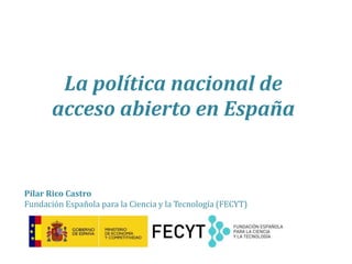 La política nacional de
acceso abierto en España
Pilar Rico Castro
Fundación Española para la Ciencia y la Tecnología (FECYT)
 