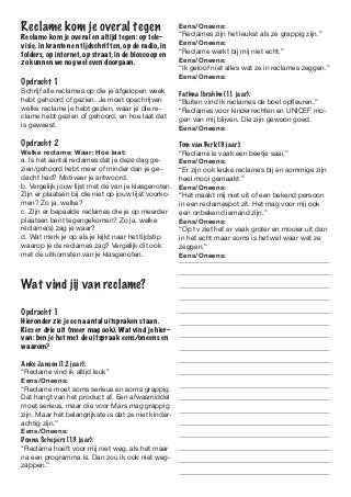 Reclame kom je overal tegen                           Eens/Oneens:
                                                      “Reclames zijn het leukst als ze grappig zijn.”
Reclame kom je overal en altijd tegen: op tele-
visie, in kranten en tijdschriften, op de radio, in   Eens/Oneens:
folders, op internet, op straat, in de bioscoop en    “Reclame werkt bij mij niet echt.”
zo kunnen we nog wel even doorgaan.                   Eens/Oneens:
                                                      “Ik geloof niet alles wat ze in reclames zeggen.”
                                                      Eens/Oneens:
Opdracht 1	
Schrijf alle reclames op die je afgelopen week        Fatima Ibrahim (11 jaar):
hebt gehoord of gezien. Je moet opschrijven           “Buiten vind ik reclames de boel opfleuren.”
welke reclame je hebt gezien, waar je die re-         “Reclames voor kinderrechten en UNICEF mo-
clame hebt gezien of gehoord, en hoe laat dat         gen van mij blijven. Die zijn gewoon goed.
is geweest.                                           Eens/Oneens:

Opdracht 2                                            Tom van Berk (9 jaar):
Welke reclame: Waar: Hoe laat:                        “Reclame is vaak een beetje saai.”
a. Is het aantal reclames dat je deze dag ge-         Eens/Oneens:
zien/gehoord hebt meer of minder dan je ge-           “Er zijn ook leuke reclames bij en sommige zijn
dacht had? Motiveer je antwoord.                      heel mooi gemaakt.”
b. Vergelijk jouw lijst met de van je klasgenoten.    Eens/Oneens:
Zijn er plaatsen bij die niet op jouw lijst voorko-   “Het maakt mij niet uit of een bekend persoon
men? Zo ja, welke?                                    in een reclamespot zit. Het mag voor mij ook
c. Zijn er bepaalde reclames die je op meerder        een onbekend iemand zijn.”
plaatsen bent tegengekomen? Zo ja, welke              Eens/Oneens:
reclame(s) zag je waar?                               “Op tv ziet het er vaak groter en mooier uit dan
d. Wat merk je op als je kijkt naar het tijdstip      in het echt maar soms is het wel waar wat ze
waarop je de reclames zag? Vergelijk dit ook          zeggen.”
met de uitkomsten van je klasgenoten.                 Eens/Oneens:



Wat vind jij van reclame?

Opdracht 1	
Hieronder zie je een aantal uitspraken staan.
Kies er drie uit (meer mag ook). Wat vind je hier-
van: ben je het met de uitspraak eens/oneens en
waarom?

Anke Jansen (12 jaar):
“Reclame vind ik altijd leuk”
Eens/Oneens:
“Reclame moet soms serieus en soms grappig.
Dat hangt van het product af. Een afwasmiddel
moet serieus, maar die voor Mars mag grappig
zijn. Maar het belangrijkste is dat ze niet kinder-
achtig zijn.”
Eens/Oneens:
Donna Schepers (13 jaar):
“Reclame hoeft voor mij niet weg, als het maar
na een programma is. Dan zou ik ook niet weg-
zappen.”
 