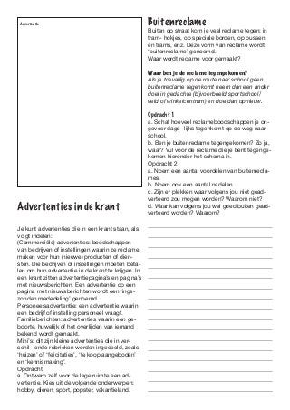 Advertentie                                        Buitenreclame
                                                    Buiten op straat kom je veel reclame tegen: in
                                                    tram- hokjes, op speciale borden, op bussen
                                                    en trams, enz. Deze vorm van reclame wordt
                                                    ‘buitenreclame’ genoemd.
                                                    Waar wordt reclame voor gemaakt?

                                                    Waar ben je de reclame tegengekomen?
                                                    Als je toevallig op de route naar school geen
                                                    buitenreclame tegenkomt neem dan een ander
                                                    doel in gedachte (bijvoorbeeld sportschool/
                                                    veld of winkelcentrum) en doe dan opnieuw.

                                                    Opdracht 1
                                                    a. Schat hoeveel reclameboodschappen je on-
                                                    geveer dage- lijks tegenkomt op de weg naar
                                                    school.
                                                    b. Ben je buitenreclame tegengekomen? Zo ja,
                                                    waar? Vul voor de reclame die je bent tegenge-
                                                    komen hieronder het schema in.
                                                    Opdracht 2
                                                    a. Noem een aantal voordelen van buitenrecla-
                                                    mes.
                                                    b. Noem ook een aantal nadelen
                                                    c. Zijn er plekken waar volgens jou niet gead-
                                                    verteerd zou mogen worden? Waarom niet?
Advertenties in de krant                            d. Waar kan volgens jou wel goed buiten gead-
                                                    verteerd worden? Waarom?

Je kunt advertenties die in een krant staan, als
volgt indelen:
(Commerciële) advertenties: boodschappen
van bedrijven of instellingen waarin ze reclame
maken voor hun (nieuwe) producten of dien-
sten. Die bedrijven of instellingen moeten beta-
len om hun advertentie in de krant te krijgen. In
een krant zitten advertentiepagina’s en pagina’s
met nieuwsberichten. Een advertentie op een
pagina met nieuwsberichten wordt een ‘inge-
zonden mededeling’ genoemd.
Personeelsadvertentie: een advertentie waarin
een bedrijf of instelling personeel vraagt.
Familieberichten: advertenties waarin een ge-
boorte, huwelijk of het overlijden van iemand
bekend wordt gemaakt.
Mini’s: dit zijn kleine advertenties die in ver-
schil- lende rubrieken worden ingedeeld, zoals
‘huizen’ of ‘felicitaties’, ‘te koop aangeboden’
en ‘kennismaking’.
Opdracht
a. Ontwerp zelf voor de lege ruimte een ad-
vertentie. Kies uit de volgende onderwerpen:
hobby, dieren, sport, popster, vakantieland.
 