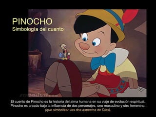 PINOCHO El cuento de Pinocho es la historia del alma humana en su viaje de evolución espiritual. Pinocho es creado bajo la influencia de dos personajes, uno masculino y otro femenino.  (que simbolizan los dos aspectos de Dios). Simbología del cuento  