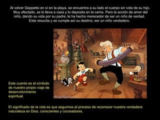 Al volver Geppetto en sí en la playa, se encuentra a su lado el cuerpo sin vida de su hijo. Muy afectado, se lo lleva a casa y lo deposita en la cama. Pero la acción de amor del niño, dando su vida por su padre, le ha hecho merecedor de ser un niño de verdad.  Este resucita y se cumple así su destino; ser un niño verdadero.  Este cuento es el símbolo de nuestro propio viaje de desenvolvimiento espiritual. El significado de la vida es que seguimos el proceso de reconocer nuestra verdadera naturaleza en Dios. conscientes y cocreadores. 