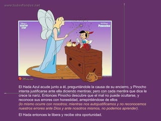 El Hada Azul acude junto a él, preguntándole la causa de su encierro, y Pinocho intenta justificarse ante ella diciendo mentiras; pero con cada mentira que dice le crece la nariz. Entonces Pinocho descubre que el mal no puede ocultarse, y reconoce sus errores con honestidad, arrepintiéndose de ellos  (lo mismo ocurre con nosotros; mientras nos autojustificamos y no reconocemos nuestros errores ante Dios y ante nosotros mismos, no podemos aprender).  El Hada entonces le libera y recibe otra oportunidad.  