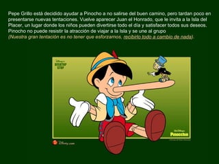Pepe Grillo está decidido ayudar a Pinocho a no salirse del buen camino, pero tardan poco en presentarse nuevas tentaciones. Vuelve aparecer Juan el Honrado, que le invita a la Isla del Placer, un lugar donde los niños pueden divertirse todo el día y satisfacer todos sus deseos. Pinocho no puede resistir la atracción de viajar a la Isla y se une al grupo  (Nuestra gran tentación es no tener que esforzarnos,  recibirlo todo a cambio de nada ).  
