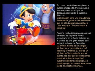 En cuanto están libres empiezan a buscar a Geppetto. Pero vuelven a su casa y descubren que ha desaparecido; ha ido a buscar a Pinocho  (Esta imagen tiene una importancia fundamental, pues no da a entender que no sólo buscamos nosotros a Dios, sino que Dios nos busca a nosotros).  Pinocho recibe indicaciones sobre el paradero de su padre. Podrá encontrarlo en el fondo del mar, en el vientre de una gran ballena que se tragó la barca de Geppetto  (El animal marino es un antiguo símbolo de la reconciliació n del espíritu y la materia. El mar es un símbolo del inconsciente. Así, el cuento nos dice que encontraremos nuestra inspiración espiritual, nuestra verdadera naturaleza, en nuestro propio yo inconsciente, en el fondo de nosotros mismos).  