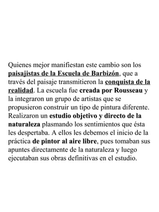 Quienes mejor manifiestan este cambio son los
paisajistas de la Escuela de Barbizón, que a
través del paisaje transmitieron la conquista de la
realidad. La escuela fue creada por Rousseaucreada por Rousseau y
la integraron un grupo de artistas que se
propusieron construir un tipo de pintura diferente.
Realizaron un estudio objetivo y directo de laestudio objetivo y directo de la
naturalezanaturaleza plasmando los sentimientos que ésta
les despertaba. A ellos les debemos el inicio de la
práctica de pintor al aire librede pintor al aire libre, pues tomaban sus
apuntes directamente de la naturaleza y luego
ejecutaban sus obras definitivas en el estudio.
 