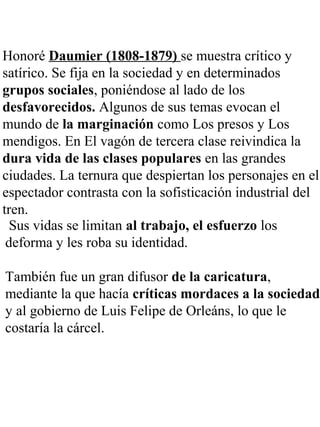 Honoré Daumier (1808-1879) se muestra crítico y
satírico. Se fija en la sociedad y en determinados
grupos sociales, poniéndose al lado de los
desfavorecidos. Algunos de sus temas evocan el
mundo de la marginación como Los presos y Los
mendigos. En El vagón de tercera clase reivindica la
dura vida de las clases populares en las grandes
ciudades. La ternura que despiertan los personajes en el
espectador contrasta con la sofisticación industrial del
tren.
Sus vidas se limitan al trabajo, el esfuerzo los
deforma y les roba su identidad.
También fue un gran difusor de la caricatura,
mediante la que hacía críticas mordaces a la sociedad
y al gobierno de Luis Felipe de Orleáns, lo que le
costaría la cárcel.
 