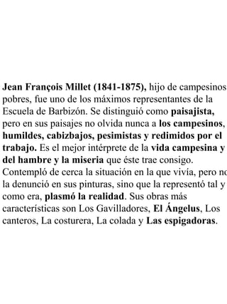 Jean François Millet (1841-1875), hijo de campesinos
pobres, fue uno de los máximos representantes de la
Escuela de Barbizón. Se distinguió como paisajista,
pero en sus paisajes no olvida nunca a los campesinos,
humildes, cabizbajos, pesimistas y redimidos por el
trabajo. Es el mejor intérprete de la vida campesina y
del hambre y la miseria que éste trae consigo.
Contempló de cerca la situación en la que vivía, pero no
la denunció en sus pinturas, sino que la representó tal y
como era, plasmó la realidad. Sus obras más
características son Los Gavilladores, El Ángelus, Los
canteros, La costurera, La colada y Las espigadoras.
 