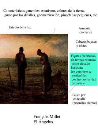 Claseshist
oria
Historia del Arte
© 2006 Guillermo Méndez Zapa
François Millet
El Ángelus
Estudio de la luz
Figuras recortadas,
de formas rotundas
sobre elevado
horizonte
(en contraste su
verticalidad
con horizontalidad
de paisaje)
Características generales: estatismo, colores de la tierra,
gusto por los detalles, geometrización, pinceladas pequeñas, etc.
Armonía
cromática
Gusto por
el detalle
(pequeñas hierbas)
Cabezas bajadas
y tristes
 