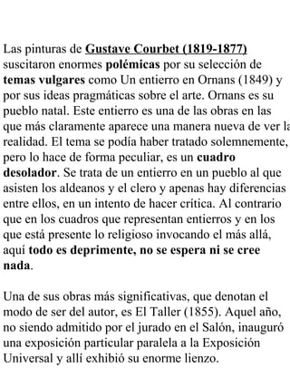 Las pinturas de Gustave Courbet (1819-1877)
suscitaron enormes polémicas por su selección de
temas vulgares como Un entierro en Ornans (1849) y
por sus ideas pragmáticas sobre el arte. Ornans es su
pueblo natal. Este entierro es una de las obras en las
que más claramente aparece una manera nueva de ver la
realidad. El tema se podía haber tratado solemnemente,
pero lo hace de forma peculiar, es un cuadro
desolador. Se trata de un entierro en un pueblo al que
asisten los aldeanos y el clero y apenas hay diferencias
entre ellos, en un intento de hacer crítica. Al contrario
que en los cuadros que representan entierros y en los
que está presente lo religioso invocando el más allá,
aquí todo es deprimente, no se espera ni se cree
nada.
Una de sus obras más significativas, que denotan el
modo de ser del autor, es El Taller (1855). Aquel año,
no siendo admitido por el jurado en el Salón, inauguró
una exposición particular paralela a la Exposición
Universal y allí exhibió su enorme lienzo.
 