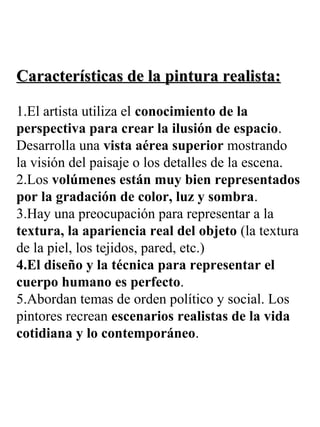 Características de la pintura realista:Características de la pintura realista:
1.El artista utiliza el conocimiento de la
perspectiva para crear la ilusión de espacio.
Desarrolla una vista aérea superior mostrando
la visión del paisaje o los detalles de la escena.
2.Los volúmenes están muy bien representados
por la gradación de color, luz y sombra.
3.Hay una preocupación para representar a la
textura, la apariencia real del objeto (la textura
de la piel, los tejidos, pared, etc.)
4.El diseño y la técnica para representar el
cuerpo humano es perfecto.
5.Abordan temas de orden político y social. Los
pintores recrean escenarios realistas de la vida
cotidiana y lo contemporáneo.
 