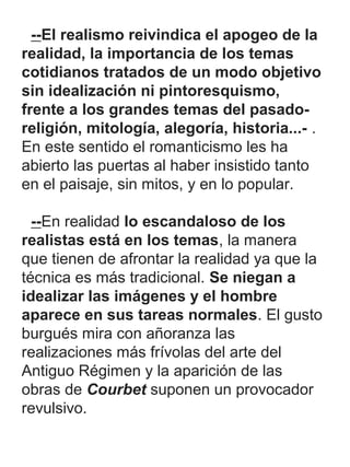 --El realismo reivindica el apogeo de la
realidad, la importancia de los temas
cotidianos tratados de un modo objetivo
sin idealización ni pintoresquismo,
frente a los grandes temas del pasado-
religión, mitología, alegoría, historia...- .
En este sentido el romanticismo les ha
abierto las puertas al haber insistido tanto
en el paisaje, sin mitos, y en lo popular.
--En realidad lo escandaloso de los
realistas está en los temas, la manera
que tienen de afrontar la realidad ya que la
técnica es más tradicional. Se niegan a
idealizar las imágenes y el hombre
aparece en sus tareas normales. El gusto
burgués mira con añoranza las
realizaciones más frívolas del arte del
Antiguo Régimen y la aparición de las
obras de Courbet suponen un provocador
revulsivo.
 