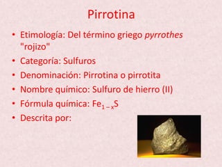 Pirrotina
• Etimología: Del término griego pyrrothes
"rojizo"
• Categoría: Sulfuros
• Denominación: Pirrotina o pirrotita
• Nombre químico: Sulfuro de hierro (II)
• Fórmula química: Fe1 – xS
• Descrita por:
 