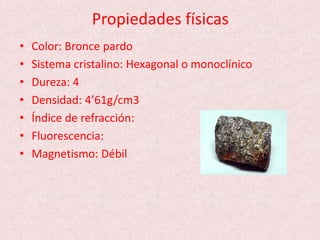 Propiedades físicas
• Color: Bronce pardo
• Sistema cristalino: Hexagonal o monoclínico
• Dureza: 4
• Densidad: 4’61g/cm3
• Índice de refracción:
• Fluorescencia:
• Magnetismo: Débil
 