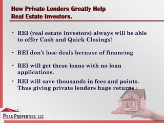 How Private Lenders Greatly Help
Real Estate Investors.
• REI (real estate investors) always will be able
to offer Cash and Quick Closings!
• REI don’t lose deals because of financing
• REI will get these loans with no loan
applications.
• REI will save thousands in fees and points.
Thus giving private lenders huge returns.
 