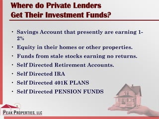 Where do Private Lenders
Get Their Investment Funds?
• Savings Account that presently are earning 1-
2%
• Equity in their homes or other properties.
• Funds from stale stocks earning no returns.
• Self Directed Retirement Accounts.
• Self Directed IRA
• Self Directed 401K PLANS
• Self Directed PENSION FUNDS
 