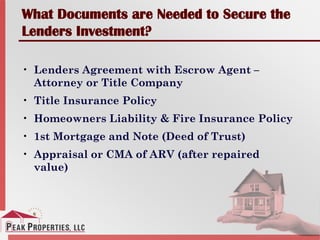 What Documents are Needed to Secure the
Lenders Investment?
• Lenders Agreement with Escrow Agent –
Attorney or Title Company
• Title Insurance Policy
• Homeowners Liability & Fire Insurance Policy
• 1st Mortgage and Note (Deed of Trust)
• Appraisal or CMA of ARV (after repaired
value)
 
