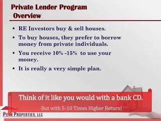 Private Lender Program
Overview
 RE Investors buy & sell houses.
 To buy houses, they prefer to borrow
money from private individuals.
 You receive 10% -15% to use your
money.
 It is really a very simple plan.
Think of it like you would with a bank CD.
-But with 5-10 Times Higher Return!
 