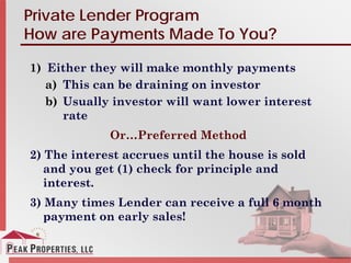 Private Lender Program
How are Payments Made To You?
1) Either they will make monthly payments
a) This can be draining on investor
b) Usually investor will want lower interest
rate
Or…Preferred Method
2) The interest accrues until the house is sold
and you get (1) check for principle and
interest.
3) Many times Lender can receive a full 6 month
payment on early sales!
 