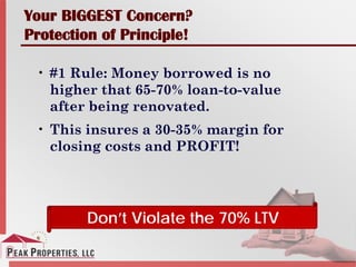Your BIGGEST Concern?
Protection of Principle!
• #1 Rule: Money borrowed is no
higher that 65-70% loan-to-value
after being renovated.
• This insures a 30-35% margin for
closing costs and PROFIT!
Don’t Violate the 70% LTV
 