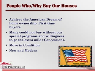 People Who/Why Buy Our Houses
 Achieve the American Dream of
home ownership. First time
buyers.
 Many could not buy without our
special programs and willingness
to go the extra mile / Concessions.
 Move in Condition
 New and Modern
 