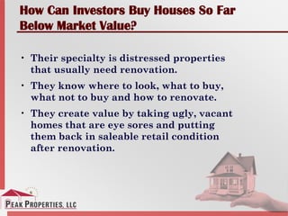 How Can Investors Buy Houses So Far
Below Market Value?
• Their specialty is distressed properties
that usually need renovation.
• They know where to look, what to buy,
what not to buy and how to renovate.
• They create value by taking ugly, vacant
homes that are eye sores and putting
them back in saleable retail condition
after renovation.
 