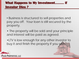 What Happens to My Investment……… if
Investor Dies ?
• Business is structured to sell properties and
pay you off. Your loan is still secured by the
property.
• The property will be sold and your principle
and interest will be paid as agreed.
•LTV is low enough for any other investor to
buy it and finish the property if you wish.
 