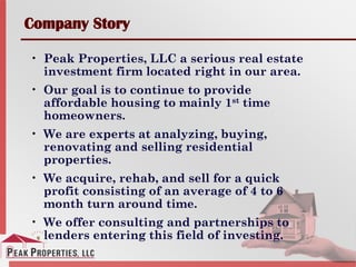 Company Story
• Peak Properties, LLC a serious real estate
investment firm located right in our area.
• Our goal is to continue to provide
affordable housing to mainly 1st time
homeowners.
• We are experts at analyzing, buying,
renovating and selling residential
properties.
• We acquire, rehab, and sell for a quick
profit consisting of an average of 4 to 6
month turn around time.
• We offer consulting and partnerships to
lenders entering this field of investing.
 
