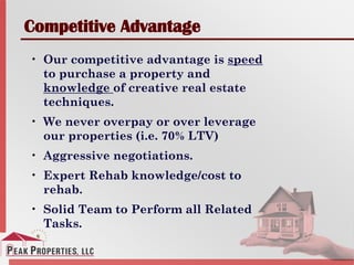 Competitive Advantage
• Our competitive advantage is speed
to purchase a property and
knowledge of creative real estate
techniques.
• We never overpay or over leverage
our properties (i.e. 70% LTV)
• Aggressive negotiations.
• Expert Rehab knowledge/cost to
rehab.
• Solid Team to Perform all Related
Tasks.
 