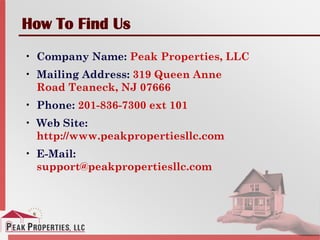 How To Find Us
• Company Name: Peak Properties, LLC
• Mailing Address: 319 Queen Anne
Road Teaneck, NJ 07666
• Phone: 201-836-7300 ext 101
• Web Site:
http://www.peakpropertiesllc.com
• E-Mail:
support@peakpropertiesllc.com
 