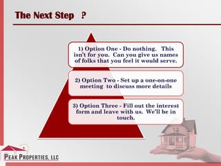 The Next Step ?
1) Option One - Do nothing. This
isn’t for you. Can you give us names
of folks that you feel it would serve.
2) Option Two - Set up a one-on-one
meeting to discuss more details
3) Option Three - Fill out the interest
form and leave with us. We’ll be in
touch.
 