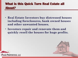 What is this Quick Turn Real Estate all
About?
• Real Estate Investors buy distressed houses
including foreclosures, bank owned houses
and other unwanted houses.
• Investors repair and renovate them and
quickly resell the houses for huge profits.
 