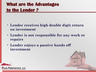 What are the Advantages
to the Lender ?
• Lender receives high double digit return
on investment
• Lender is not responsible for any work or
repairs
• Lender enjoys a passive hands off
investment
 
