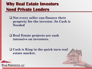 Why Real Estate Investors
Need Private Lenders
 Not every seller can finance their
property for the investor. So Cash is
Needed
 Real Estate projects are cash
intensive on investors.
 Cash is King in the quick turn real
estate market.
 