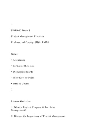 1
PJM6000 Week 1
Project Management Practices
Professor Al Grusby, MBA, PMP®
Notes:
• Attendance
• Format of the class
• Discussion Boards
– Introduce Yourself
• Intro to Course
2
Lecture Overview
1. What is Project, Program & Portfolio
Management?
2. Discuss the Importance of Project Management
 