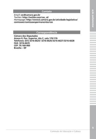 ação parlamentar
                         Contato
Email: cec@camara.gov.br
Twitter: http://twitter.com/cec_cd
Homepage: http://www2.camara.gov.br/atividade-legislativa/
comissoes/comissoespermanentes/cec



                    Correspondência
Câmara dos Deputados
Anexo II, Pav. Superior, Ala C, sala 170/176
Telefones: (61) 3216-6625/ 3216-6626/3216-6627/3216-6628
FAX: 3216-6635
CEP: 70.160-900
Brasília – DF




                                                                      9
                                 Comissão de Educação e Cultura
 
