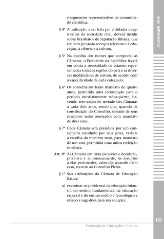 e segmentos representativos da comunida-




                                                       ação parlamentar
       de científica.
  § 4º A indicação, a ser feita por entidades e seg-
       mentos da sociedade civil, deverá incidir
       sobre brasileiros de reputação ilibada, que
       tenham prestado serviços relevantes à edu-
       cação, à ciência e à cultura.
  § 5º Na escolha dos nomes que comporão as
       Câmaras, o Presidente da República levará
       em conta a necessidade de estarem repre-
       sentadas todas as regiões do país e as diver-
       sas modalidades de ensino, de acordo com
       a especificidade de cada colegiado.
  § 6º Os conselheiros terão mandato de quatro
       anos, permitida uma recondução para o
       período imediatamente subseqüente, ha-
       vendo renovação de metade das Câmaras
       a cada dois anos, sendo que, quando da
       constituição do Conselho, metade de seus
       membros serão nomeados com mandato
       de dois anos.
  § 7º Cada Câmara será presidida por um con-
       selheiro escolhido por seus pares, vedada
       a escolha do membro nato, para mandato
       de um ano, permitida uma única reeleição
       imediata.
Art. 9º As Câmaras emitirão pareceres e decidirão,
        privativa e autonomamente, os assuntos
        a elas pertinentes, cabendo, quando for o
        caso, recurso ao Conselho Pleno.
  § 1º São atribuições da Câmara de Educação
       Básica:
    a) examinar os problemas da educação infan-
       til, do ensino fundamental, da educação
       especial e do ensino médio e tecnológico e
       oferecer sugestões para sua solução;




                                                       103
                   Comissão de Educação e Cultura
 