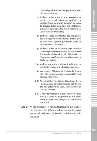 prévia daqueles oferecidos por instituições




                                                                 ação parlamentar
                 não universitárias;
              e) deliberar sobre a autorização, o credencia-
                 mento e o recredenciamento periódico de
                 instituições de educação superior, inclusive
                 de universidades, com base em relatórios e
                 avaliações apresentados pelo Ministério da
                 Educação e do Desporto;
              f) deliberar sobre os estatutos das universida-
                 des e o regimento das demais instituições
                 de educação superior que fazem parte do
                 sistema federal de ensino;
             g) deliberar sobre os relatórios para reconhe-
                cimento periódico de cursos de mestrado e
                doutorado, elaborados pelo Ministério da
                Educação e do Desporto, com base na ava-
                liação dos cursos;
             h) analisar questões relativas à aplicação da
                legislação referente à educação superior;
              i) assessorar o Ministro de Estado da Educa-
                 ção e do Desporto nos assuntos relativos à
                 educação superior.
            § 3º As atribuições constantes das alíneas d , e e
                 f do parágrafo anterior poderão ser delega-
                 das, em parte ou no todo, aos Estados e ao
                 Distrito Federal.
            § 4º O recredenciamento a que se refere a alínea
                 e do § 2º deste artigo poderá incluir deter-
                 minação para a desativação de cursos e ha-
                 bilitações.

Art. 2º As deliberações e pronunciamentos do Conse-
        lho Pleno e das Câmaras deverão ser homolo-
        gados pelo Ministro de Estado da Educação e do
        Desporto.




                                                                 105
                             Comissão de Educação e Cultura
 