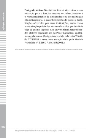 Parágrafo único. No sistema federal de ensino, a au-
                                 torização para o funcionamento, o credenciamento e
ação parlamentar




                                 o recredenciamento de universidade ou de instituição
                                 não-universitária, o reconhecimento de cursos e habi-
                                 litações oferecidos por essas instituições, assim como
                                 a autorização prévia dos cursos oferecidos por institui-
                                 ções de ensino superior não-universitárias, serão torna-
                                 dos efetivos mediante ato do Poder Executivo, confor-
                                 me regulamento. (Parágrafo acrescido pela Lei nº 9.649,
                                 de 27/5/1998 e com nova redação dada pela Medida
                                 Provisória nº 2.216-37, de 31/8/2001.)

                   .......................................................................................................




106
                   Projeto de Lei do Plano Nacional de Educação (PNE – 2011/2020)
 