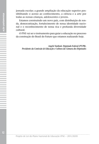 jornada escolar; a grande ampliação da educação superior pos-
                   sibilitando o acesso ao conhecimento, a ciência e a arte por
ação parlamentar




                   todas as nossas crianças, adolescentes e jovens.
                      Estamos construindo um novo país, com distribuição de ren-
                   da, democratização, fortalecimento de nossa identidade nacio-
                   nal e o reconhecimento de nossa rica e profunda diversidade
                   cultural.
                      O PNE vai ser o instrumento para guiar a educação no processo
                   da construção do Brasil do Futuro que estamos realizando hoje.


                                                     Angelo Vanhoni. Deputado Federal (PT-PR).
                         Presidente da Comissão de Educação e Cultura da Câmara dos Deputados




12
                   Projeto de Lei do Plano Nacional de Educação (PNE – 2011/2020)
 