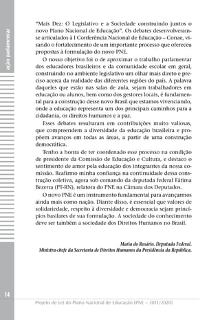 “Mais Dez: O Legislativo e a Sociedade construindo juntos o
                   novo Plano Nacional de Educação”. Os debates desenvolveram-
ação parlamentar




                   se articulados à I Conferência Nacional de Educação – Conae, vi-
                   sando o fortalecimento de um importante processo que ofereceu
                   propostas à formulação do novo PNE.
                       O nosso objetivo foi o de aproximar o trabalho parlamentar
                   dos educadores brasileiros e da comunidade escolar em geral,
                   construindo no ambiente legislativo um olhar mais direto e pre-
                   ciso acerca da realidade das diferentes regiões do país. A palavra
                   daqueles que estão nas salas de aula, sejam trabalhadores em
                   educação ou alunos, bem como dos gestores locais, é fundamen-
                   tal para a construção desse novo Brasil que estamos vivenciando,
                   onde a educação representa um dos principais caminhos para a
                   cidadania, os direitos humanos e a paz.
                       Esses debates resultaram em contribuições muito valiosas,
                   que compreendem a diversidade da educação brasileira e pro-
                   põem avanços em todas as áreas, a partir de uma construção
                   democrática.
                       Tenho a honra de ter coordenado esse processo na condição
                   de presidente da Comissão de Educação e Cultura, e destaco o
                   sentimento de amor pela educação dos integrantes da nossa co-
                   missão. Reafirmo minha confiança na continuidade dessa cons-
                   trução coletiva, agora sob comando da deputada federal Fátima
                   Bezerra (PT-RN), relatora do PNE na Câmara dos Deputados.
                       O novo PNE é um instrumento fundamental para avançarmos
                   ainda mais como nação. Diante disso, é essencial que valores de
                   solidariedade, respeito à diversidade e democracia sejam princí-
                   pios basilares de sua formulação. A sociedade do conhecimento
                   deve ser também a sociedade dos Direitos Humanos no Brasil.


                                                              Maria do Rosário. Deputada Federal.
                    Ministra-chefe da Secretaria de Direitos Humanos da Presidência da República.




14
                   Projeto de Lei do Plano Nacional de Educação (PNE – 2011/2020)
 